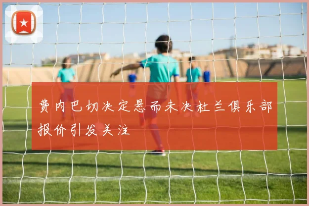 费内巴切决定悬而未决杜兰俱乐部报价引发关注